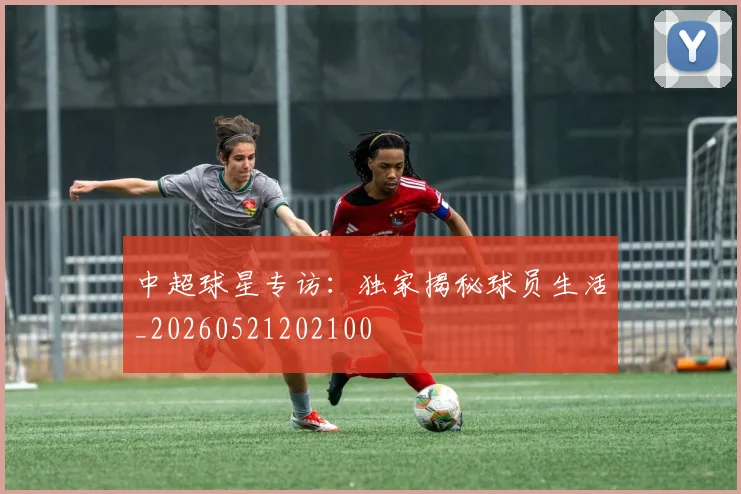 中超球星专访：独家揭秘球员生活_20260521202100