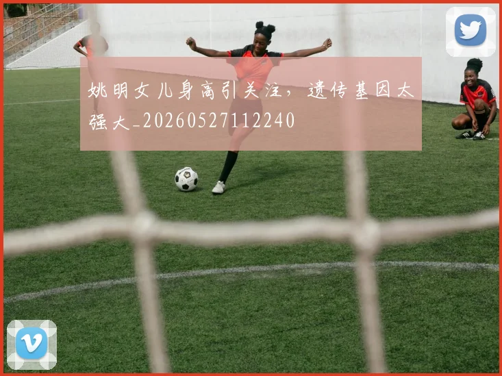 姚明女儿身高引关注,遗传基因太强大_20260527112240