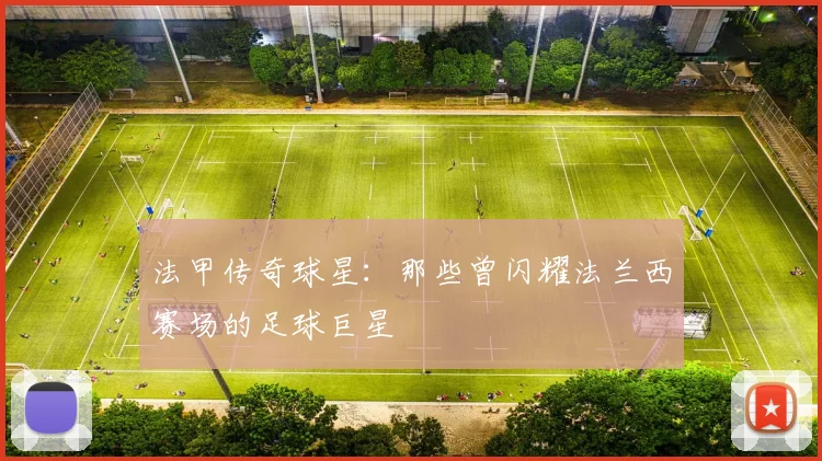 法甲传奇球星：那些曾闪耀法兰西赛场的足球巨星