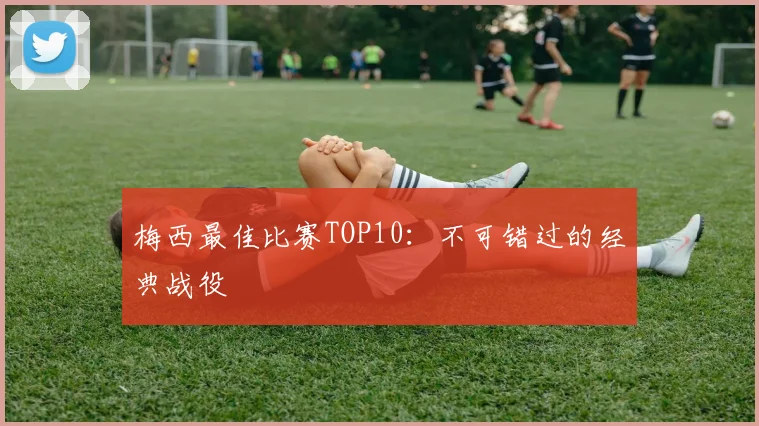 梅西最佳比赛TOP10：不可错过的经典战役