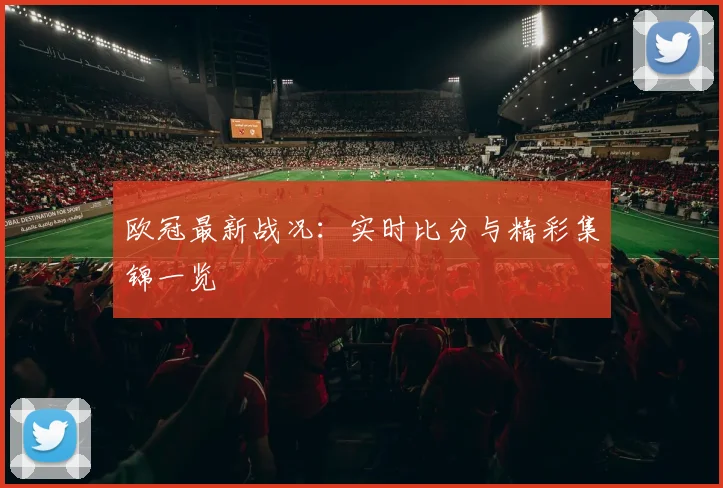 欧冠最新战况：实时比分与精彩集锦一览