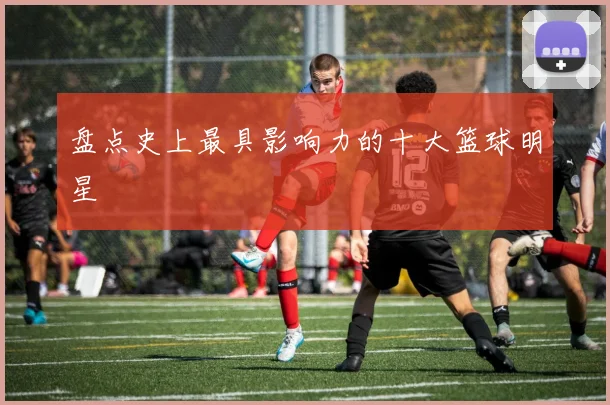 盘点史上最具影响力的十大篮球明星