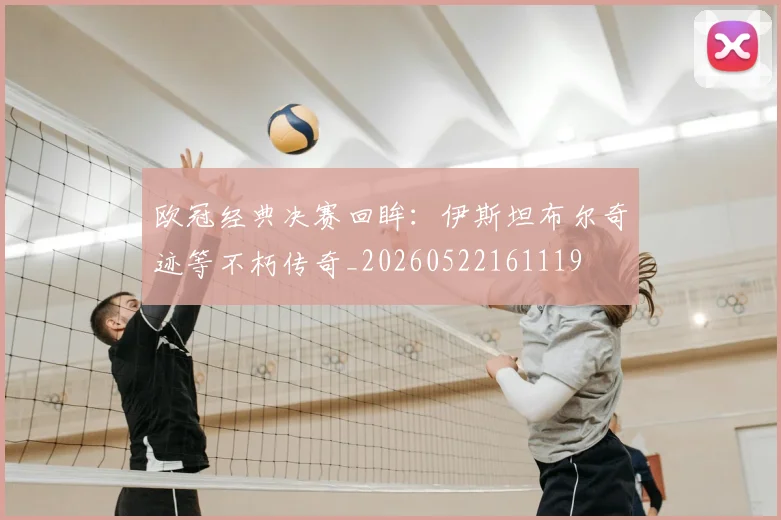 欧冠经典决赛回眸:伊斯坦布尔奇迹等不朽传奇_20260522161119