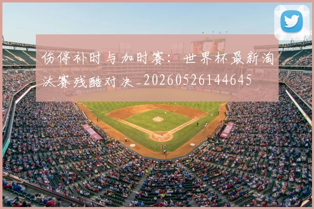 伤停补时与加时赛:世界杯最新淘汰赛残酷对决_20260526144645
