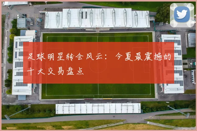 足球明星转会风云：今夏最震撼的十大交易盘点