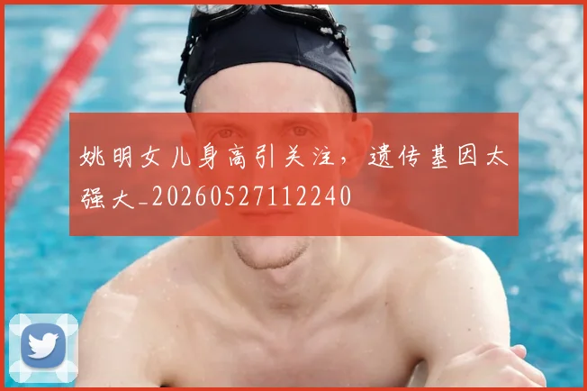 姚明女儿身高引关注,遗传基因太强大_20260527112240