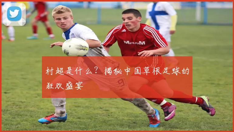 村超是什么?揭秘中国草根足球的狂欢盛宴