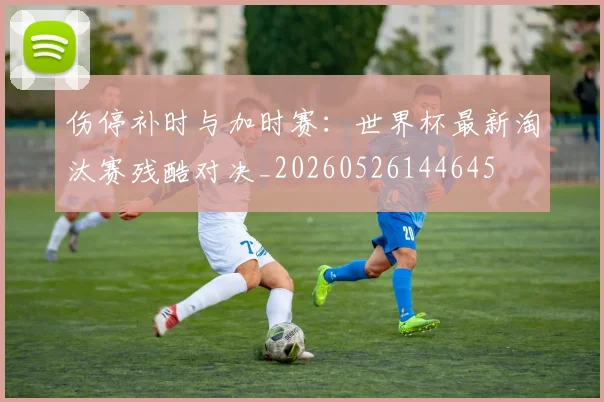 伤停补时与加时赛：世界杯最新淘汰赛残酷对决_20260526144645