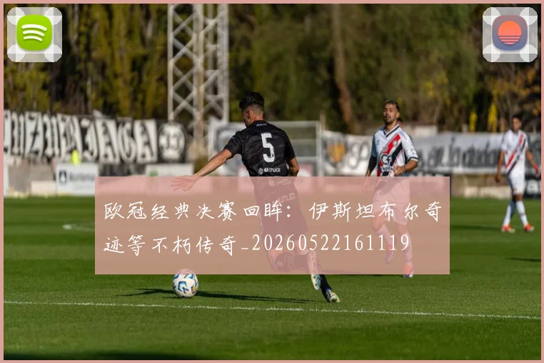 欧冠经典决赛回眸：伊斯坦布尔奇迹等不朽传奇_20260522161119