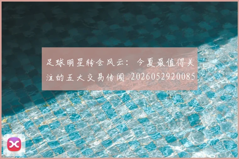 足球明星转会风云：今夏最值得关注的五大交易传闻_20260529200859