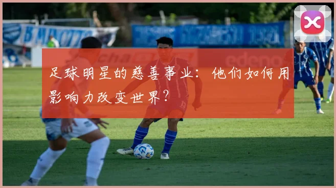 足球明星的慈善事业：他们如何用影响力改变世界？