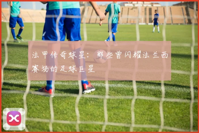 法甲传奇球星：那些曾闪耀法兰西赛场的足球巨星