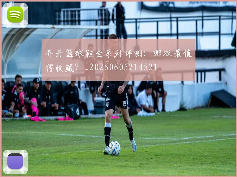 乔丹篮球鞋全系列评测:哪双最值得收藏?_20260605214521