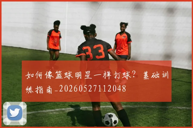 如何像篮球明星一样打球？基础训练指南_20260527112048