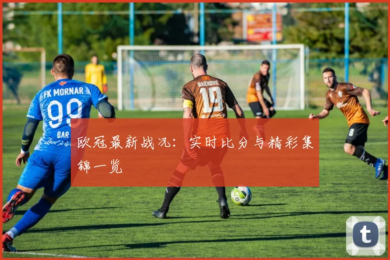 欧冠最新战况：实时比分与精彩集锦一览