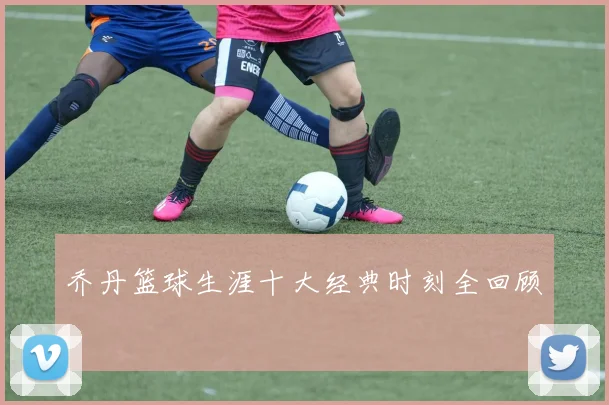 乔丹篮球生涯十大经典时刻全回顾