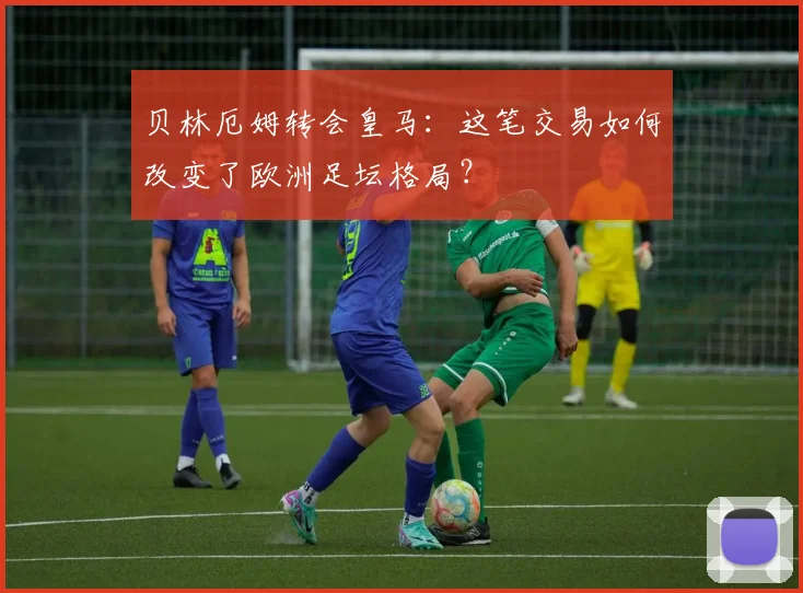 贝林厄姆转会皇马：这笔交易如何改变了欧洲足坛格局？