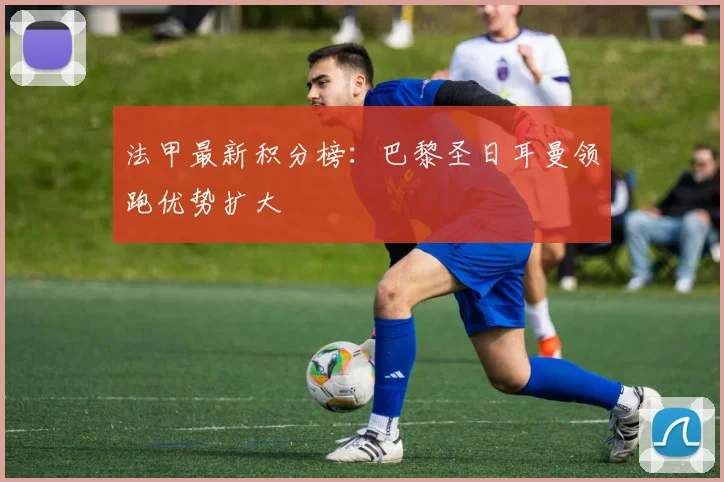 法甲最新积分榜：巴黎圣日耳曼领跑优势扩大
