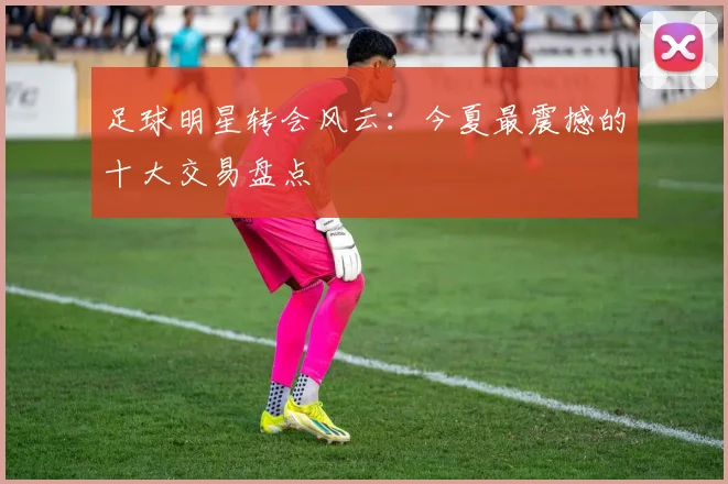 足球明星转会风云:今夏最震撼的十大交易盘点