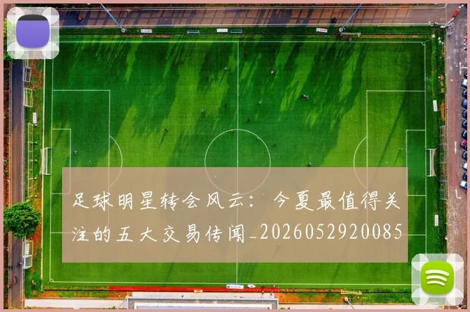 足球明星转会风云：今夏最值得关注的五大交易传闻_20260529200859