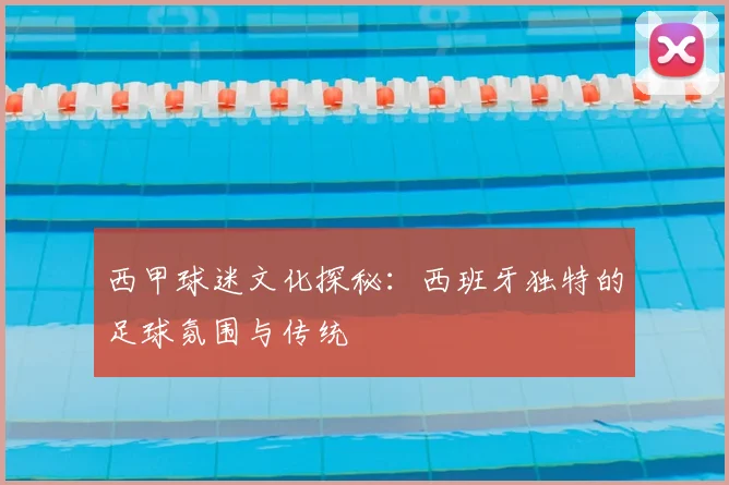 西甲球迷文化探秘：西班牙独特的足球氛围与传统
